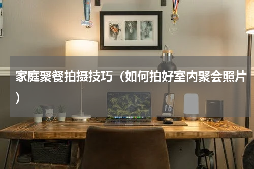 家庭聚餐拍摄技巧（如何拍好室内聚会照片）
