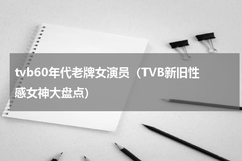 tvb60年代老牌女演员（TVB新旧性感女神大盘点）