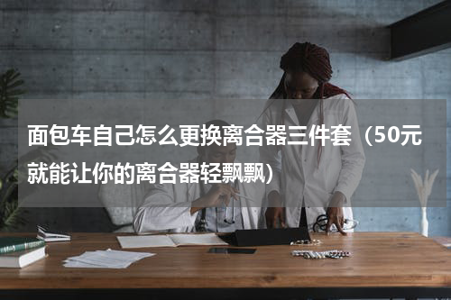 面包车自己怎么更换离合器三件套（50元就能让你的离合器轻飘飘）