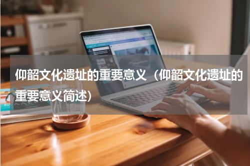仰韶文化遗址的重要意义（仰韶文化遗址的重要意义简述）