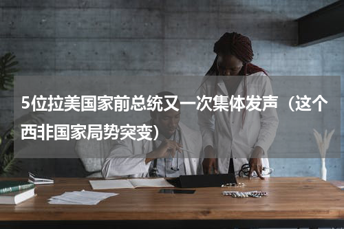 5位拉美国家前总统又一次集体发声（这个西非国家局势突变）