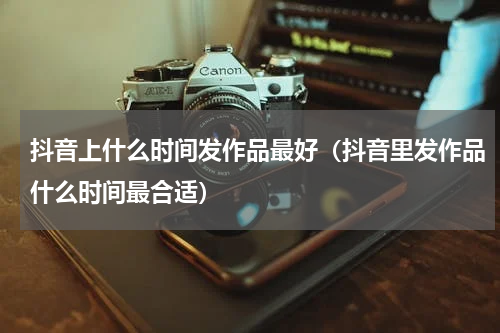 抖音上什么时间发作品最好（抖音里发作品什么时间最合适）
