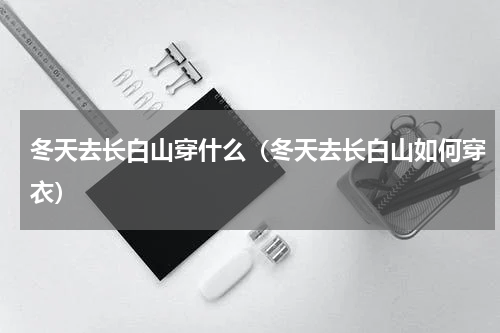 冬天去长白山穿什么（冬天去长白山如何穿衣）
