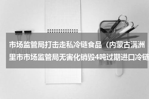 市场监管局打击走私冷链食品（内蒙古满洲里市市场监管局无害化销毁4吨过期进口冷链食品）