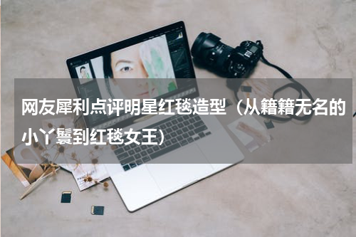 网友犀利点评明星红毯造型（从籍籍无名的小丫鬟到红毯女王）