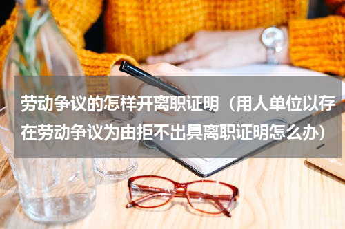 劳动争议的怎样开离职证明（用人单位以存在劳动争议为由拒不出具离职证明怎么办）