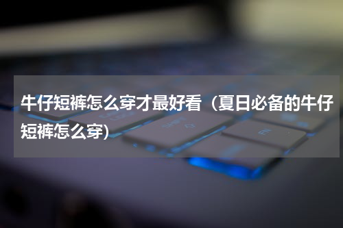 牛仔短裤怎么穿才最好看（夏日必备的牛仔短裤怎么穿）