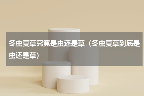 冬虫夏草究竟是虫还是草（冬虫夏草到底是虫还是草）