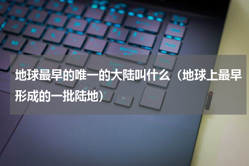地球最早的唯一的大陆叫什么（地球上最早形成的一批陆地）