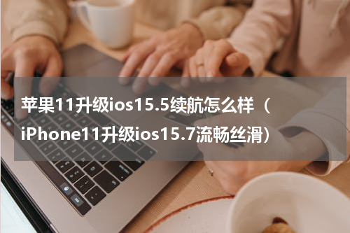 苹果11升级ios15.5续航怎么样（iPhone11升级ios15.7流畅丝滑）