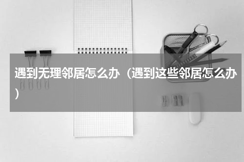 遇到无理邻居怎么办（遇到这些邻居怎么办）