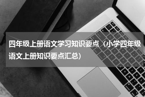 四年级上册语文学习知识要点（小学四年级语文上册知识要点汇总）
