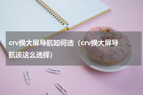 crv换大屏导航如何选（crv换大屏导航该这么选择）