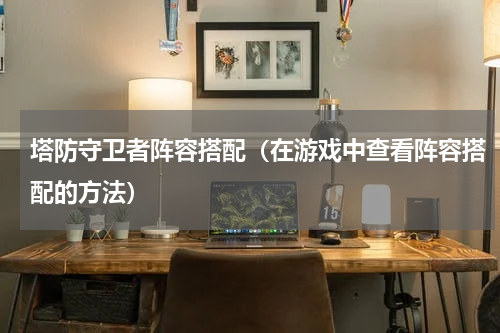 塔防守卫者阵容搭配（在游戏中查看阵容搭配的方法）