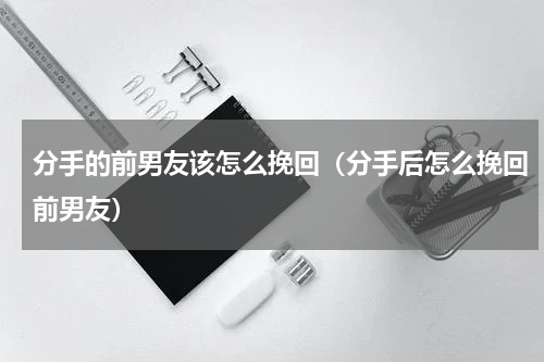 分手的前男友该怎么挽回（分手后怎么挽回前男友）