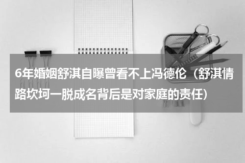 6年婚姻舒淇自曝曾看不上冯德伦（舒淇情路坎坷一脱成名背后是对家庭的责任）