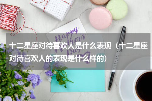 十二星座对待喜欢人是什么表现（十二星座对待喜欢人的表现是什么样的）