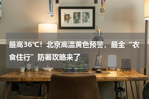 最高36℃！北京高温黄色预警，最全“衣食住行”防暑攻略来了