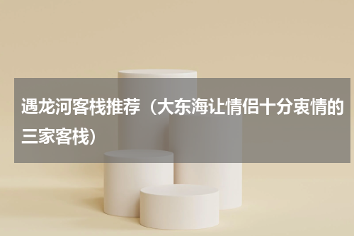遇龙河客栈推荐（大东海让情侣十分衷情的三家客栈）