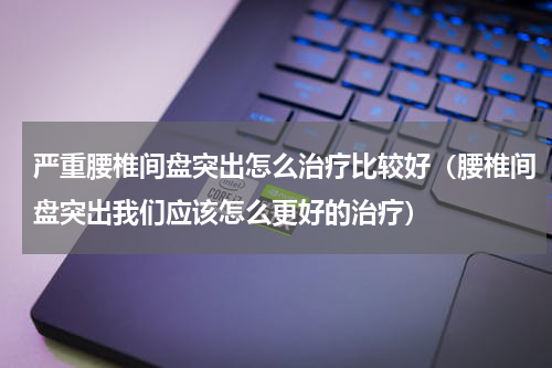 严重腰椎间盘突出怎么治疗比较好（腰椎间盘突出我们应该怎么更好的治疗）