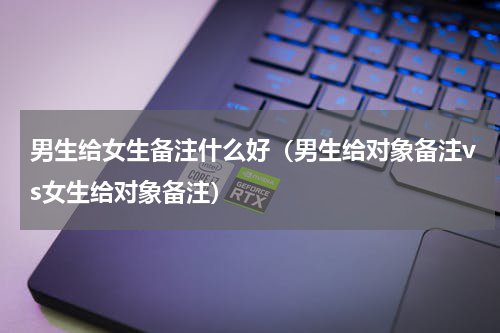 男生给女生备注什么好（男生给对象备注vs女生给对象备注）