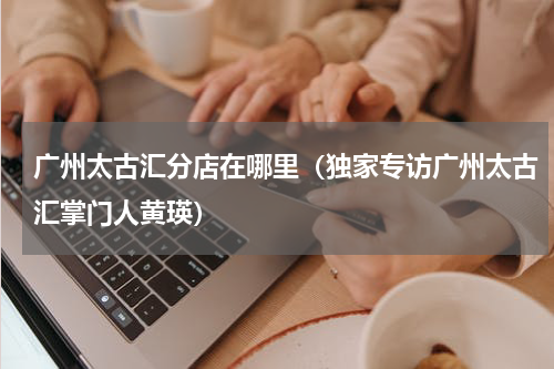 广州太古汇分店在哪里（独家专访广州太古汇掌门人黄瑛）
