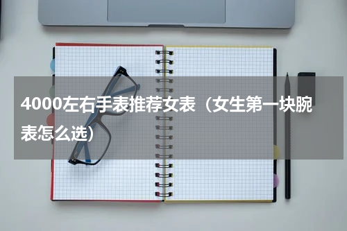 4000左右手表推荐女表（女生第一块腕表怎么选）
