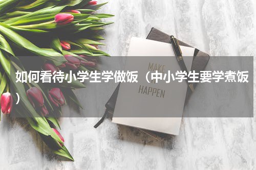 如何看待小学生学做饭（中小学生要学煮饭）