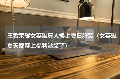 王者荣耀女英雄真人换上夏日服装（女英雄夏天都穿上福利泳装了）