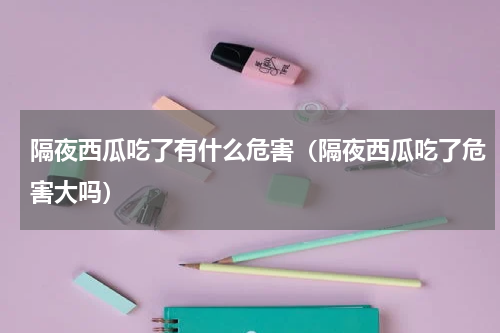 隔夜西瓜吃了有什么危害（隔夜西瓜吃了危害大吗）