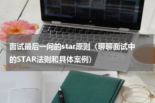 面试最后一问的star原则（聊聊面试中的STAR法则和具体案例）