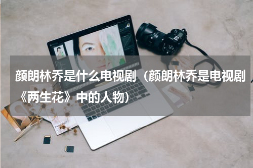 颜朗林乔是什么电视剧（颜朗林乔是电视剧《两生花》中的人物）