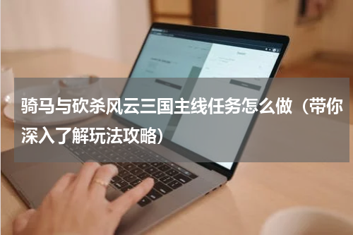 骑马与砍杀风云三国主线任务怎么做（带你深入了解玩法攻略）