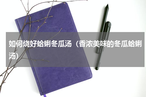 如何烧好蛤蜊冬瓜汤（香浓美味的冬瓜蛤蜊汤）