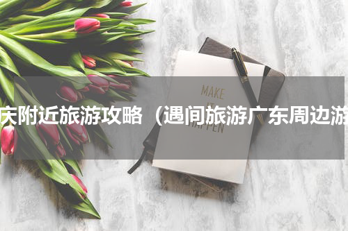 肇庆附近旅游攻略（遇间旅游广东周边游）