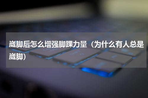 崴脚后怎么增强脚踝力量（为什么有人总是崴脚）