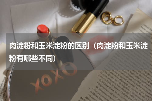 肉淀粉和玉米淀粉的区别（肉淀粉和玉米淀粉有哪些不同）