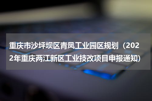 重庆市沙坪坝区青凤工业园区规划（2022年重庆两江新区工业技改项目申报通知）