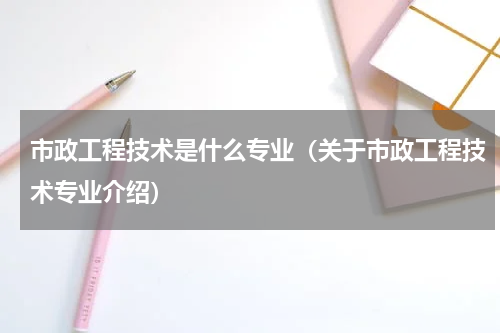 市政工程技术是什么专业（关于市政工程技术专业介绍）