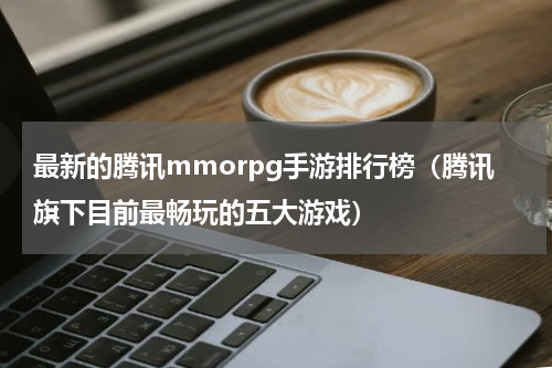 最新的腾讯mmorpg手游排行榜（腾讯旗下目前最畅玩的五大游戏）
