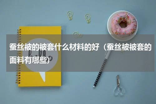 蚕丝被的被套什么材料的好（蚕丝被被套的面料有哪些）
