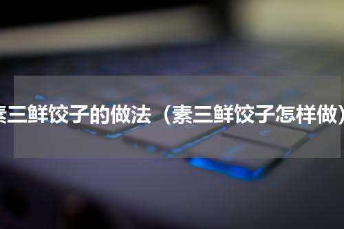 素三鲜饺子的做法（素三鲜饺子怎样做）