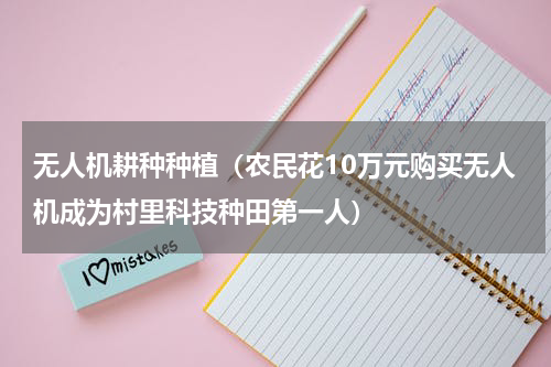 无人机耕种种植（农民花10万元购买无人机成为村里科技种田第一人）