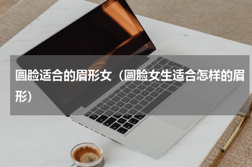 圆脸适合的眉形女（圆脸女生适合怎样的眉形）
