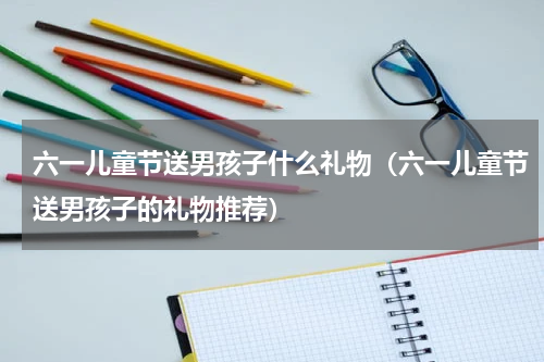 六一儿童节送男孩子什么礼物（六一儿童节送男孩子的礼物推荐）