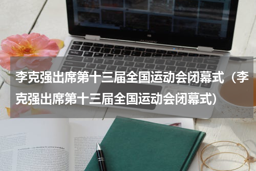 李克强出席第十三届全国运动会闭幕式（李克强出席第十三届全国运动会闭幕式）
