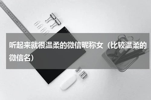 听起来就很温柔的微信昵称女（比较温柔的微信名）