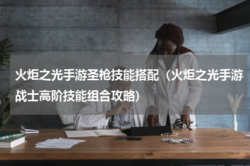 火炬之光手游圣枪技能搭配（火炬之光手游战士高阶技能组合攻略）