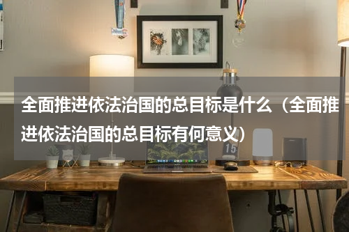 全面推进依法治国的总目标是什么（全面推进依法治国的总目标有何意义）