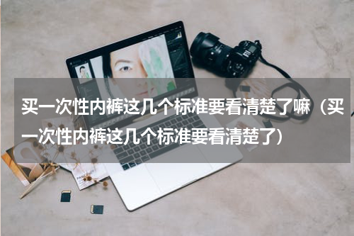 买一次性内裤这几个标准要看清楚了嘛（买一次性内裤这几个标准要看清楚了）